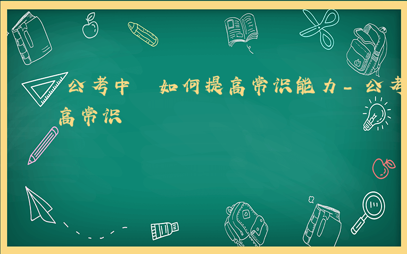 公考中 如何提高常识能力-公考中 如何提高常识